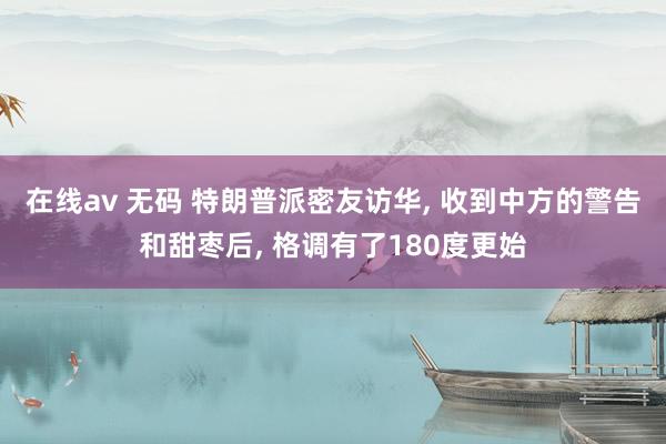 在线av 无码 特朗普派密友访华， 收到中方的警告和甜枣后， 格调有了180度更始