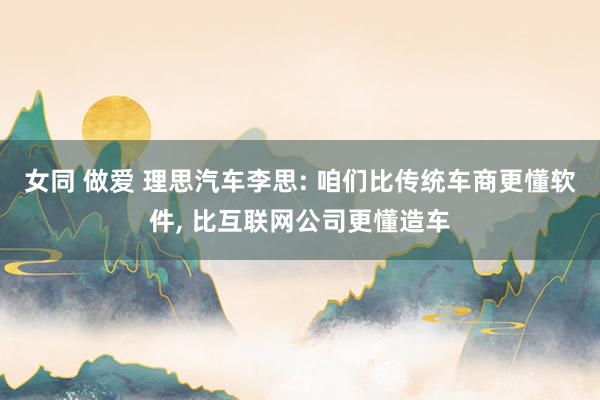 女同 做爱 理思汽车李思: 咱们比传统车商更懂软件， 比互联网公司更懂造车
