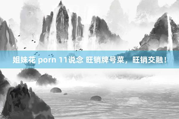 姐妹花 porn 11说念 旺销牌号菜，旺销交融！