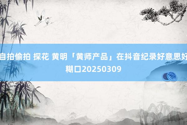 自拍偷拍 探花 黄明「黄师产品」在抖音纪录好意思好糊口20250309