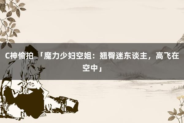 C神偷拍 「魔力少妇空姐：翘臀迷东谈主，高飞在空中」