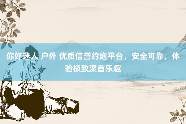 你好迷人 户外 优质信誉约炮平台，安全可靠，体验极致聚首乐趣