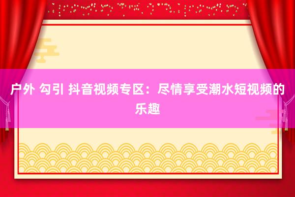 户外 勾引 抖音视频专区：尽情享受潮水短视频的乐趣