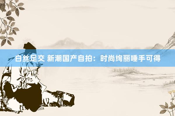 白丝足交 新潮国产自拍：时尚绚丽唾手可得