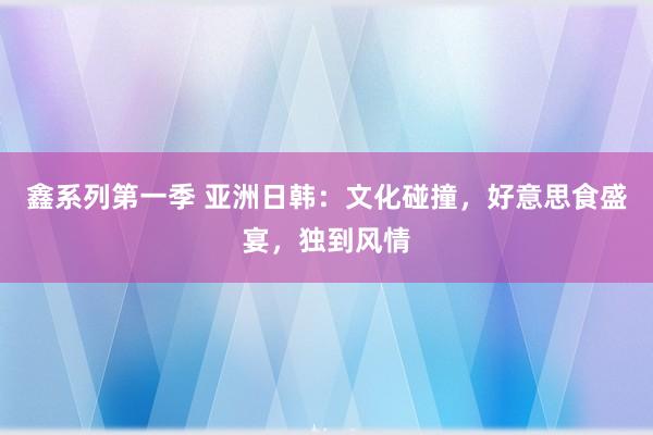 鑫系列第一季 亚洲日韩：文化碰撞，好意思食盛宴，独到风情
