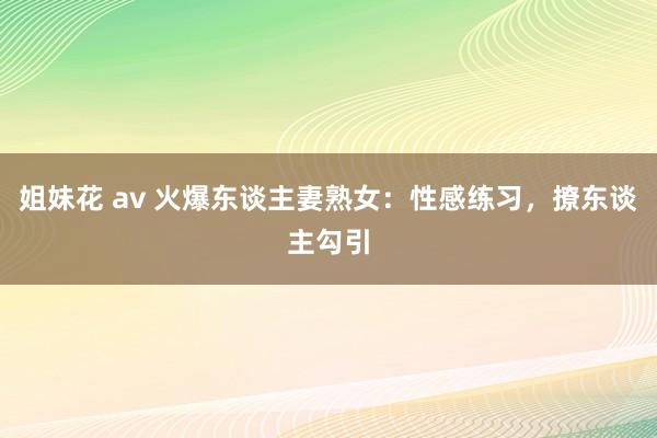 姐妹花 av 火爆东谈主妻熟女：性感练习，撩东谈主勾引