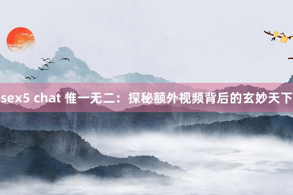 sex5 chat 惟一无二：探秘额外视频背后的玄妙天下