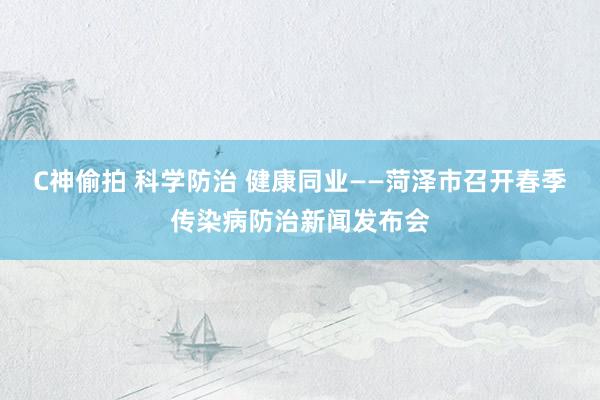 C神偷拍 科学防治 健康同业——菏泽市召开春季传染病防治新闻发布会