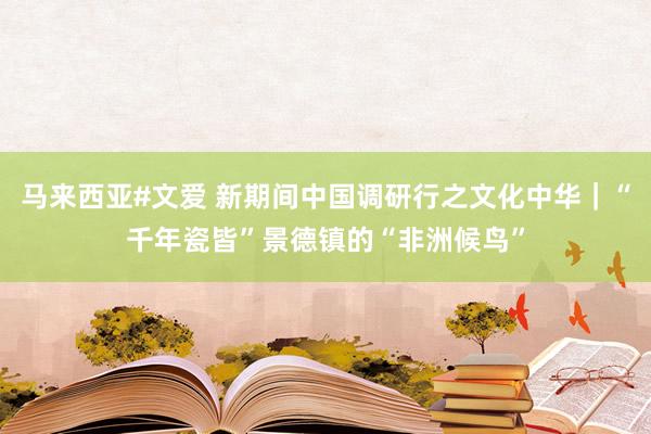 马来西亚#文爱 新期间中国调研行之文化中华｜“千年瓷皆”景德镇的“非洲候鸟”