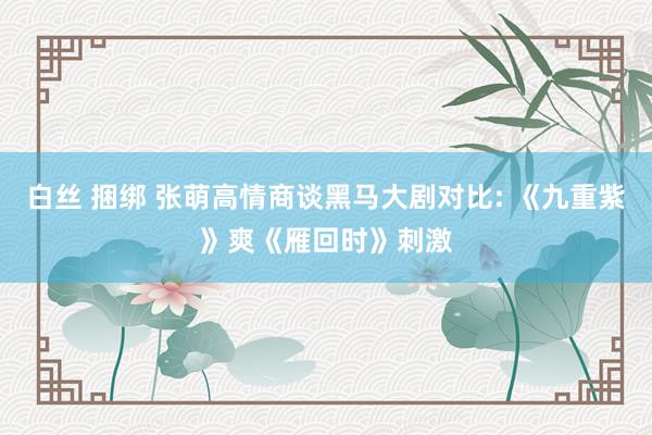 白丝 捆绑 张萌高情商谈黑马大剧对比: 《九重紫》爽《雁回时》刺激