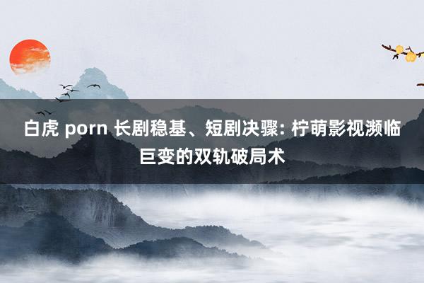 白虎 porn 长剧稳基、短剧决骤: 柠萌影视濒临巨变的双轨破局术