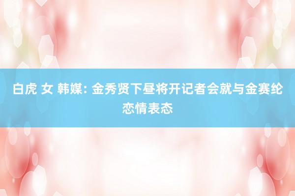 白虎 女 韩媒: 金秀贤下昼将开记者会就与金赛纶恋情表态