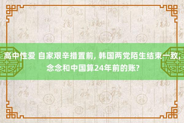 高中性爱 自家艰辛措置前， 韩国两党陌生结束一致， 念念和中国算24年前的账?