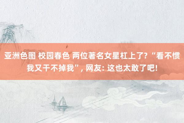 亚洲色图 校园春色 两位著名女星杠上了? “看不惯我又干不掉我”， 网友: 这也太敢了吧!
