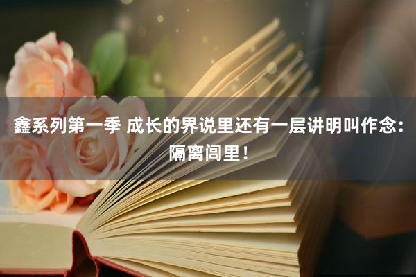 鑫系列第一季 成长的界说里还有一层讲明叫作念：隔离闾里！