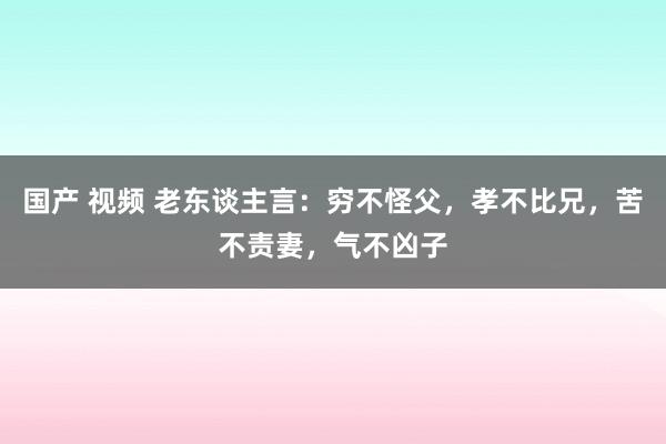国产 视频 老东谈主言：穷不怪父，孝不比兄，苦不责妻，气不凶子