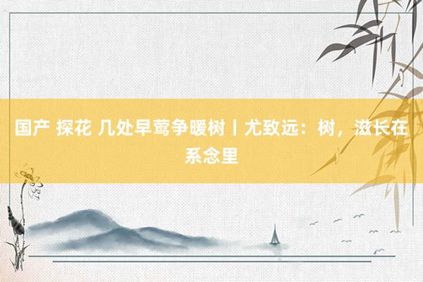 国产 探花 几处早莺争暖树丨尤致远：树，滋长在系念里