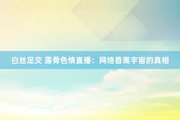 白丝足交 露骨色情直播：网络昏黑宇宙的真相