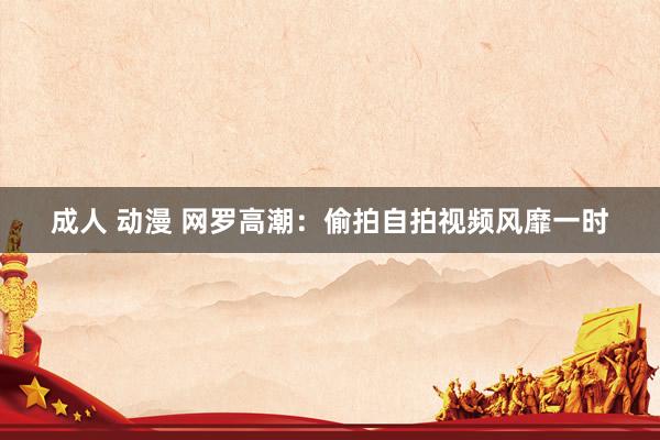 成人 动漫 网罗高潮：偷拍自拍视频风靡一时