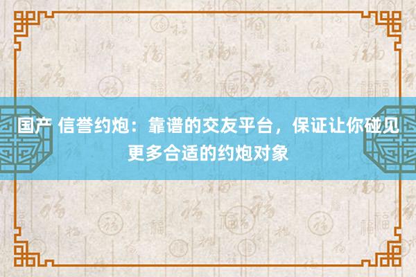国产 信誉约炮：靠谱的交友平台，保证让你碰见更多合适的约炮对象