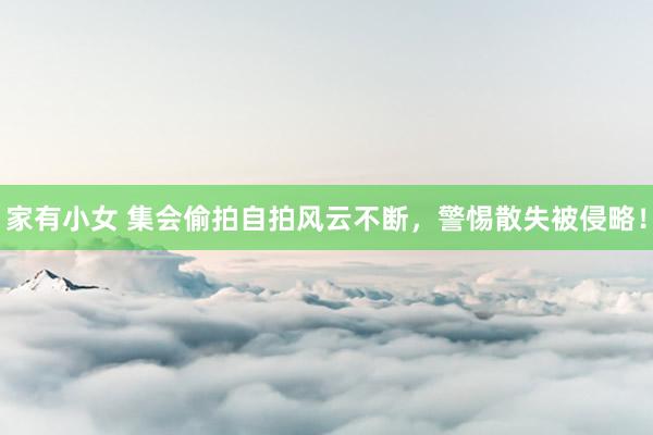 家有小女 集会偷拍自拍风云不断，警惕散失被侵略！