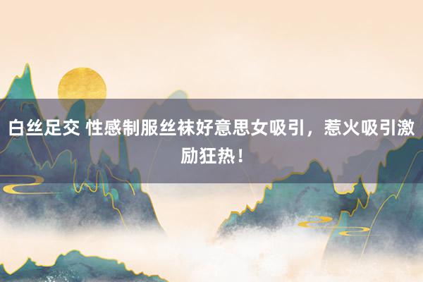 白丝足交 性感制服丝袜好意思女吸引，惹火吸引激励狂热！