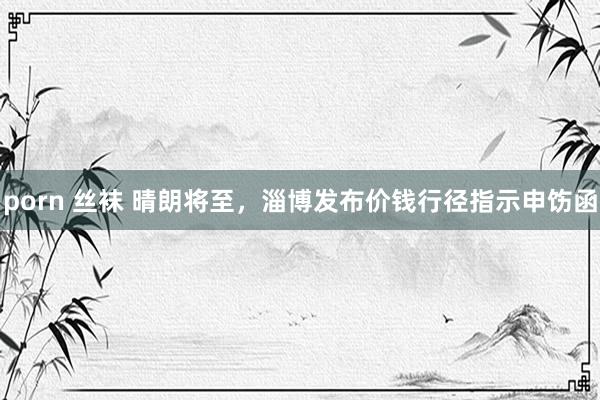 porn 丝袜 晴朗将至，淄博发布价钱行径指示申饬函
