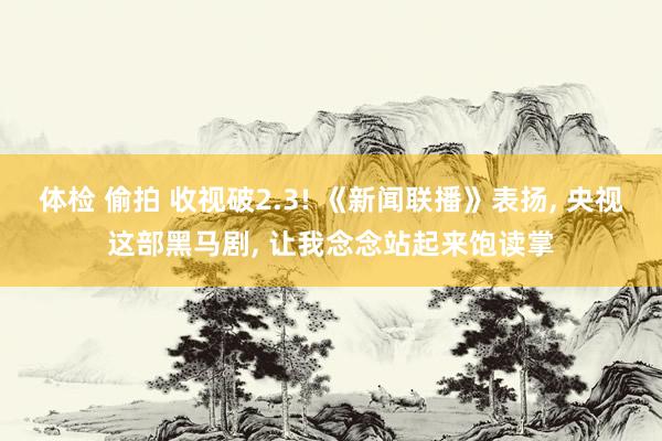 体检 偷拍 收视破2.3! 《新闻联播》表扬， 央视这部黑马剧， 让我念念站起来饱读掌