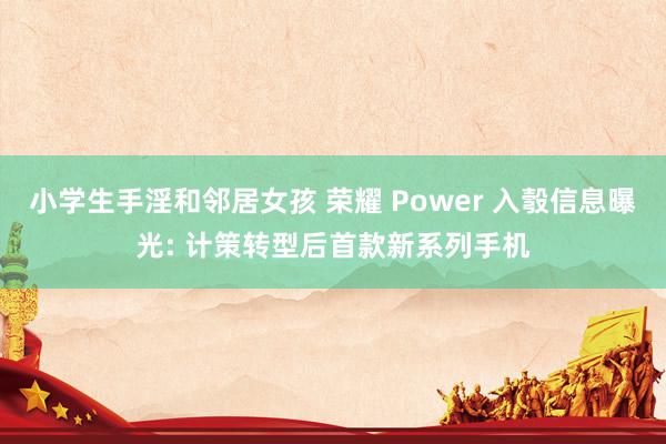 小学生手淫和邻居女孩 荣耀 Power 入彀信息曝光: 计策转型后首款新系列手机