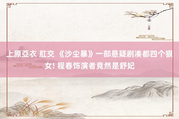 上原亞衣 肛交 《沙尘暴》一部悬疑剧凑都四个狠女! 程春饰演者竟然是舒妃
