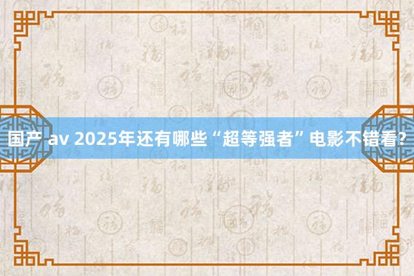国产 av 2025年还有哪些“超等强者”电影不错看?