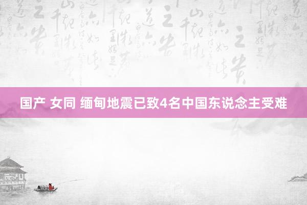 国产 女同 缅甸地震已致4名中国东说念主受难