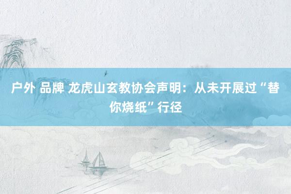 户外 品牌 龙虎山玄教协会声明：从未开展过“替你烧纸”行径