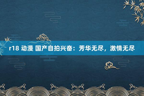 r18 动漫 国产自拍兴奋：芳华无尽，激情无尽