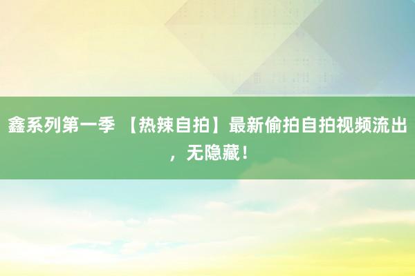 鑫系列第一季 【热辣自拍】最新偷拍自拍视频流出，无隐藏！