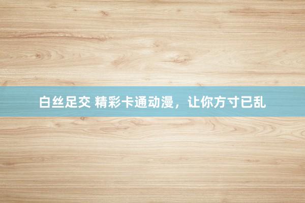 白丝足交 精彩卡通动漫，让你方寸已乱