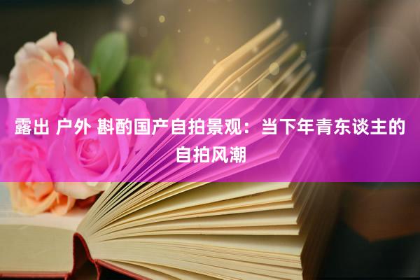 露出 户外 斟酌国产自拍景观：当下年青东谈主的自拍风潮