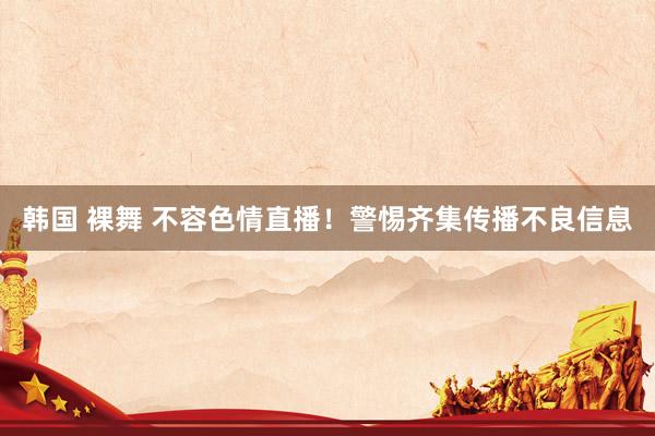 韩国 裸舞 不容色情直播！警惕齐集传播不良信息