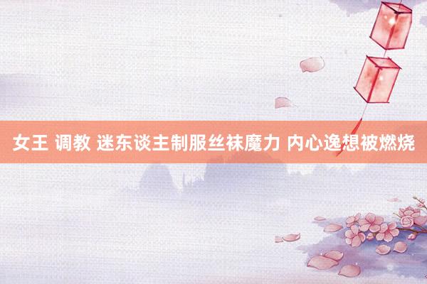 女王 调教 迷东谈主制服丝袜魔力 内心逸想被燃烧