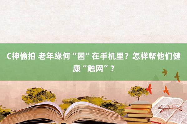 C神偷拍 老年缘何“困”在手机里？怎样帮他们健康“触网”？