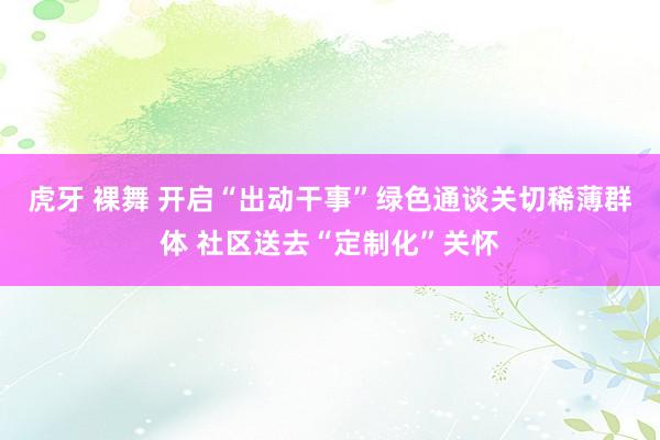 虎牙 裸舞 开启“出动干事”绿色通谈关切稀薄群体 社区送去“定制化”关怀