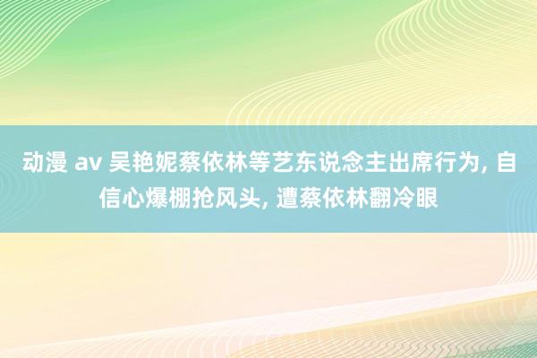 动漫 av 吴艳妮蔡依林等艺东说念主出席行为， 自信心爆棚抢风头， 遭蔡依林翻冷眼
