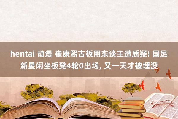 hentai 动漫 崔康熙古板用东谈主遭质疑! 国足新星闲坐板凳4轮0出场， 又一天才被埋没