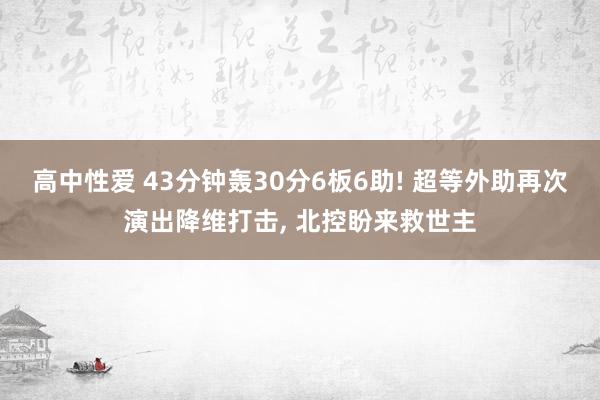 高中性爱 43分钟轰30分6板6助! 超等外助再次演出降维打击， 北控盼来救世主