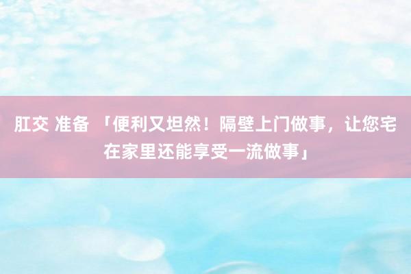 肛交 准备 「便利又坦然！隔壁上门做事，让您宅在家里还能享受一流做事」