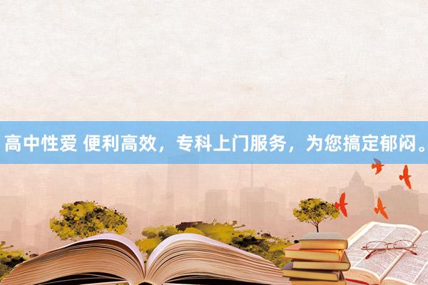 高中性爱 便利高效，专科上门服务，为您搞定郁闷。