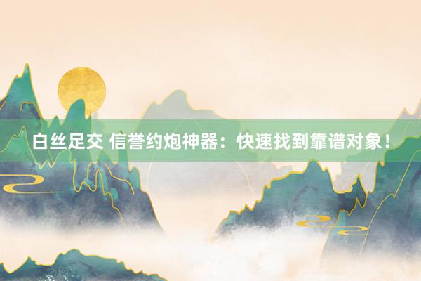白丝足交 信誉约炮神器：快速找到靠谱对象！