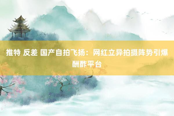 推特 反差 国产自拍飞扬：网红立异拍摄阵势引爆酬酢平台