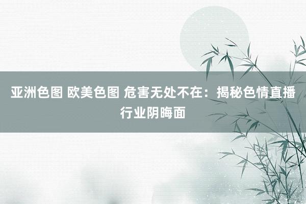 亚洲色图 欧美色图 危害无处不在：揭秘色情直播行业阴晦面