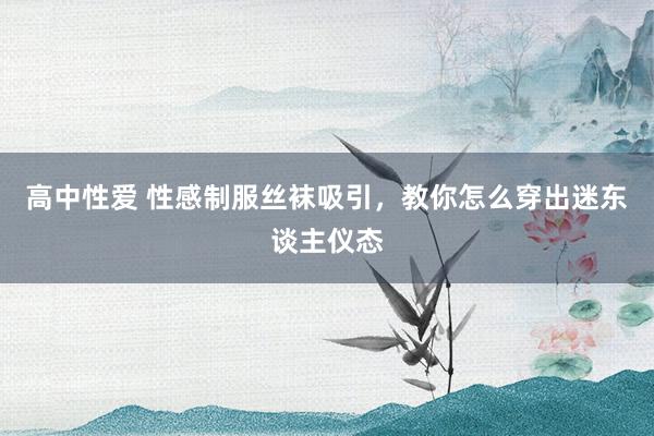 高中性爱 性感制服丝袜吸引，教你怎么穿出迷东谈主仪态